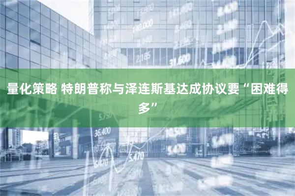 量化策略 特朗普称与泽连斯基达成协议要“困难得多”