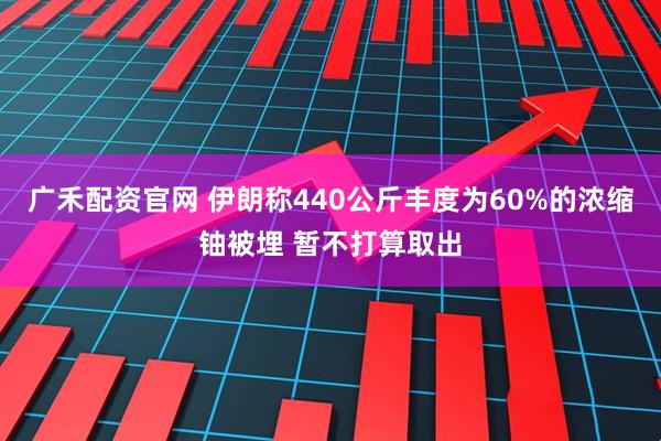 广禾配资官网 伊朗称440公斤丰度为60%的浓缩铀被埋 暂不打算取出