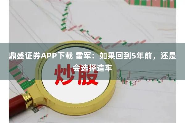 鼎盛证券APP下载 雷军：如果回到5年前，还是会选择造车
