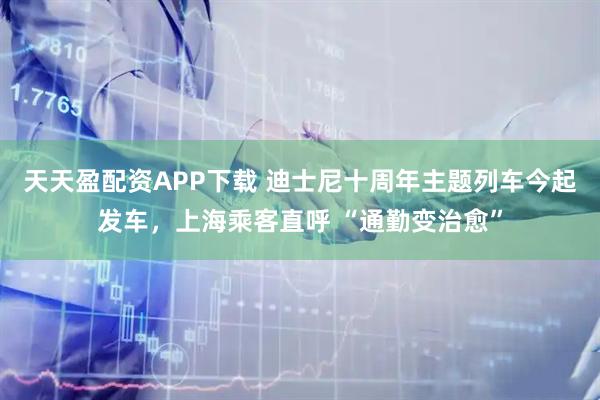 天天盈配资APP下载 迪士尼十周年主题列车今起发车，上海乘客直呼 “通勤变治愈”