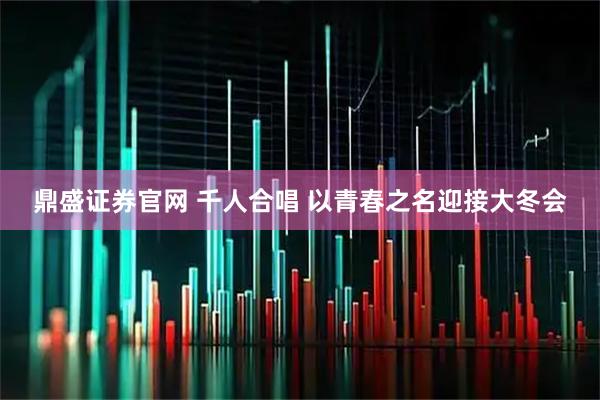鼎盛证券官网 千人合唱 以青春之名迎接大冬会