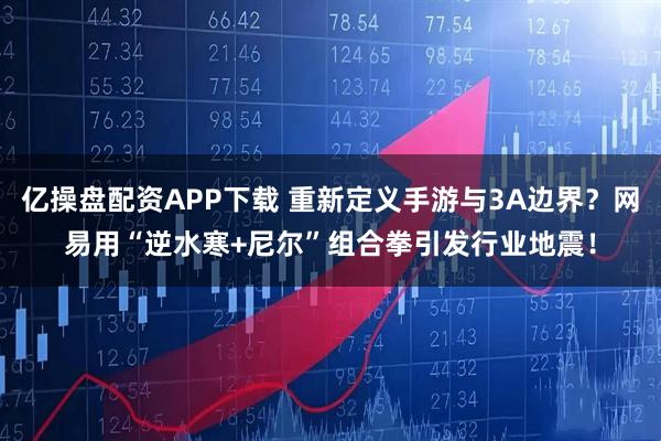 亿操盘配资APP下载 重新定义手游与3A边界？网易用“逆水寒+尼尔”组合拳引发行业地震！