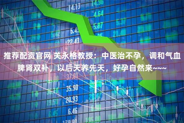 推荐配资官网 关永格教授：中医治不孕，调和气血脾肾双补，以后天养先天，好孕自然来~~~