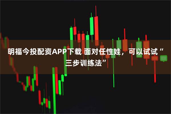 明福今投配资APP下载 面对任性娃，可以试试“三步训练法”