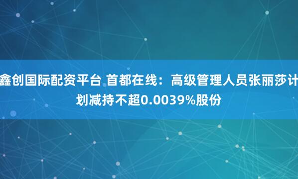 鑫创国际配资平台 首都在线：高级管理人员张丽莎计划减持不超0.0039%股份