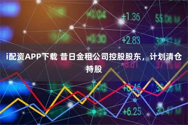 i配资APP下载 昔日金租公司控股股东，计划清仓持股