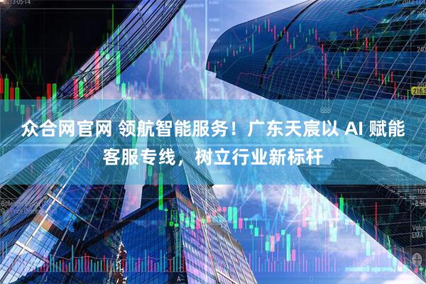 众合网官网 领航智能服务！广东天宸以 AI 赋能客服专线，树立行业新标杆