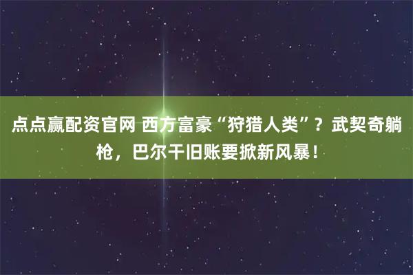 点点赢配资官网 西方富豪“狩猎人类”？武契奇躺枪，巴尔干旧账要掀新风暴！