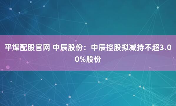平煤配股官网 中辰股份：中辰控股拟减持不超3.00%股份