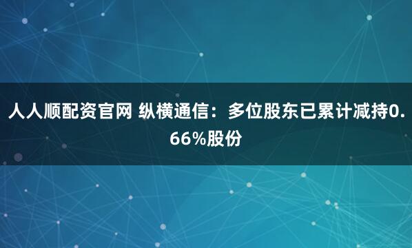 人人顺配资官网 纵横通信：多位股东已累计减持0.66%股份