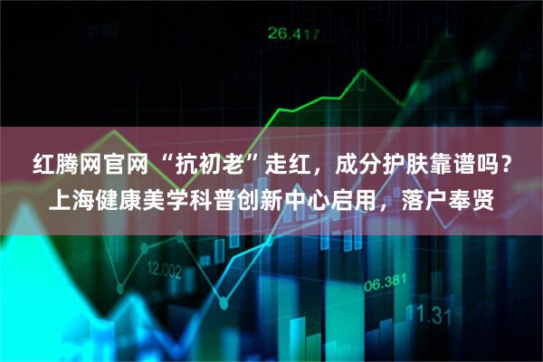 红腾网官网 “抗初老”走红，成分护肤靠谱吗？上海健康美学科普创新中心启用，落户奉贤