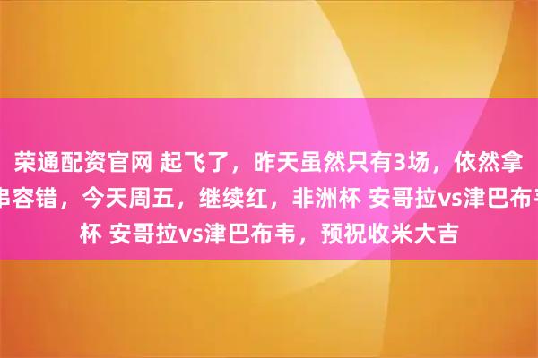 荣通配资官网 起飞了，昨天虽然只有3场，依然拿下35倍方向圆梦串容错，今天周五，继续红，非洲杯 安哥拉vs津巴布韦，预祝收米大吉