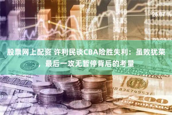 股票网上配资 许利民谈CBA险胜失利：虽败犹荣，最后一攻无暂停背后的考量