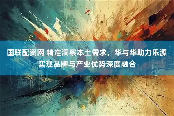 国联配资网 精准洞察本土需求，华与华助力乐源实现品牌与产业优势深度融合