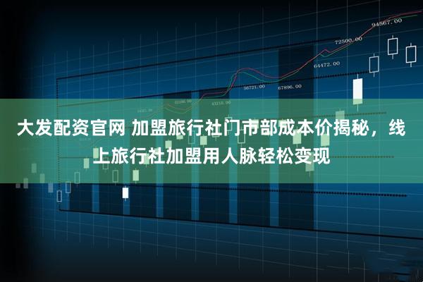 大发配资官网 加盟旅行社门市部成本价揭秘，线上旅行社加盟用人脉轻松变现