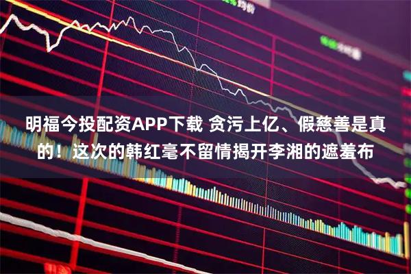 明福今投配资APP下载 贪污上亿、假慈善是真的！这次的韩红毫不留情揭开李湘的遮羞布