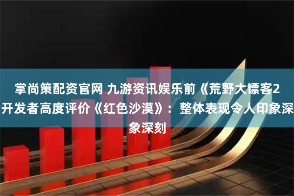 掌尚策配资官网 九游资讯娱乐前《荒野大镖客2》开发者高度评价《红色沙漠》：整体表现令人印象深刻
