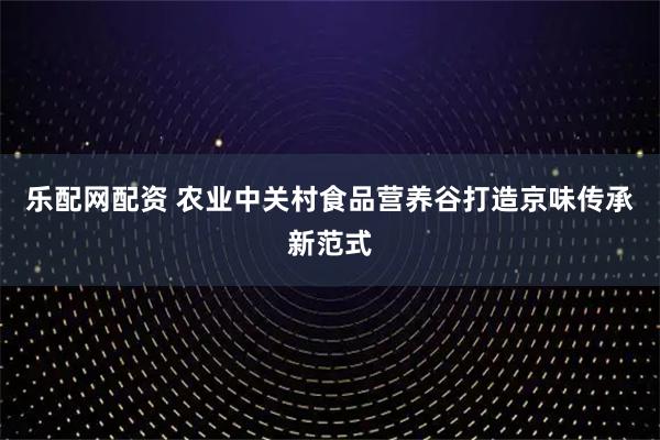 乐配网配资 农业中关村食品营养谷打造京味传承新范式